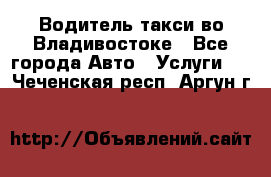 Водитель такси во Владивостоке - Все города Авто » Услуги   . Чеченская респ.,Аргун г.